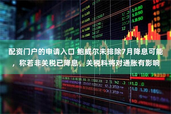 配资门户的申请入口 鲍威尔未排除7月降息可能，称若非关税已降息，关税料将对通胀有影响