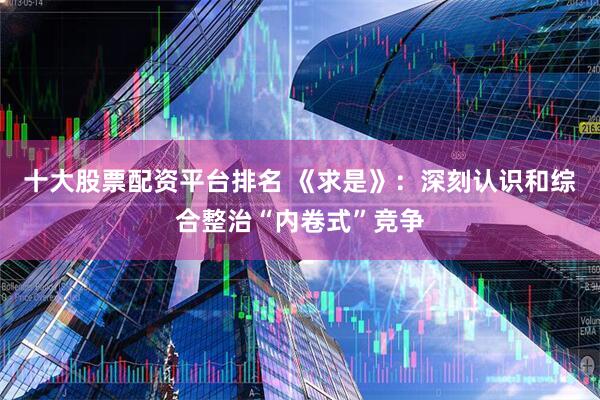 十大股票配资平台排名 《求是》：深刻认识和综合整治“内卷式”竞争