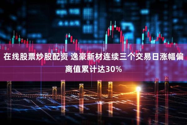 在线股票炒股配资 逸豪新材连续三个交易日涨幅偏离值累计达30%