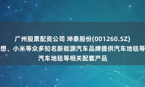 广州股票配资公司 坤泰股份(001260.SZ)：为蔚来、理想、小米等众多知名新能源汽车品牌提供汽车地毯等相关配套产品