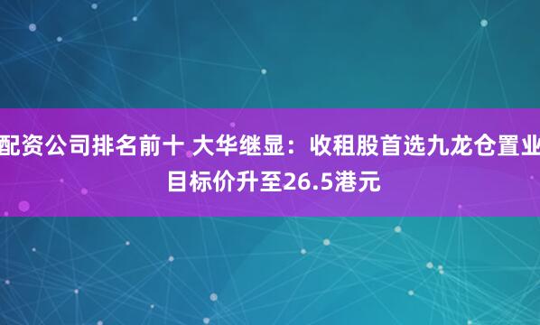 配资公司排名前十 大华继显：收租股首选九龙仓置业 目标价升至26.5港元
