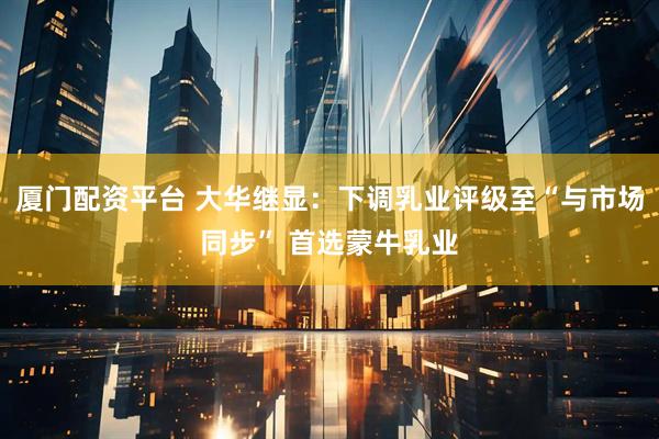 厦门配资平台 大华继显：下调乳业评级至“与市场同步” 首选蒙牛乳业