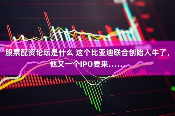股票配资论坛是什么 这个比亚迪联合创始人牛了，他又一个IPO要来……