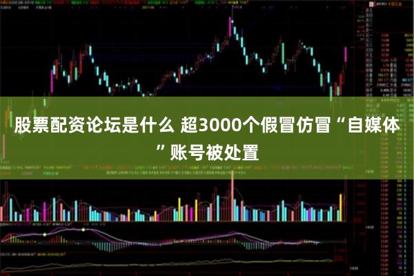 股票配资论坛是什么 超3000个假冒仿冒“自媒体”账号被处置