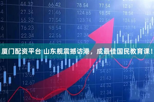 厦门配资平台 山东舰震撼访港，成最佳国民教育课！
