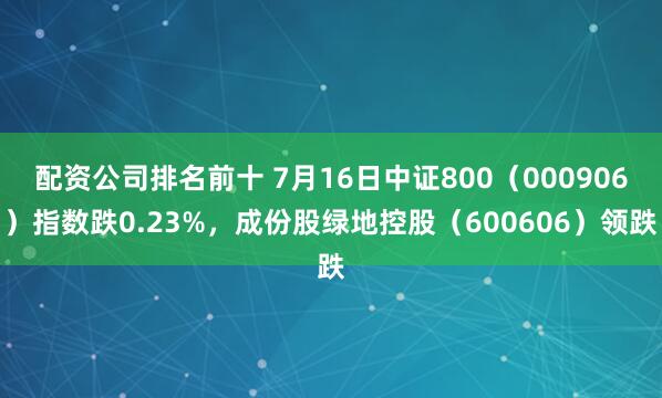 配资公司排名前十 7月16日中证800（000906）指数跌0.23%，成份股绿地控股（600606）领跌