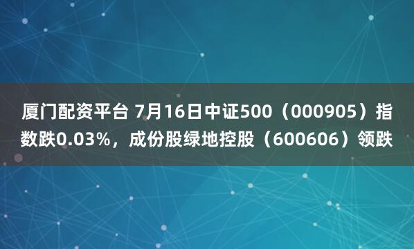 厦门配资平台 7月16日中证500（000905）指数跌0.03%，成份股绿地控股（600606）领跌