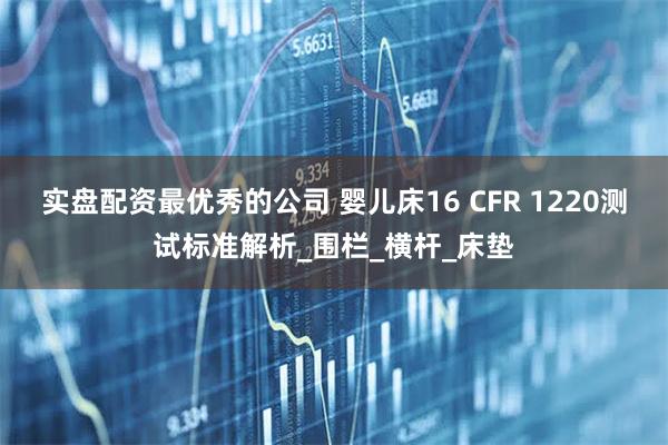 实盘配资最优秀的公司 婴儿床16 CFR 1220测试标准解析_围栏_横杆_床垫