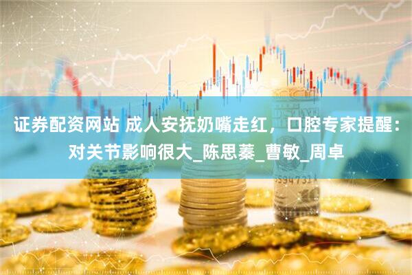 证券配资网站 成人安抚奶嘴走红，口腔专家提醒：对关节影响很大_陈思蓁_曹敏_周卓