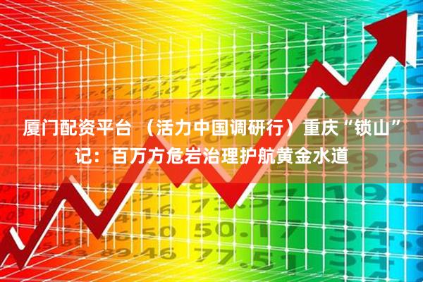 厦门配资平台 （活力中国调研行）重庆“锁山”记：百万方危岩治理护航黄金水道