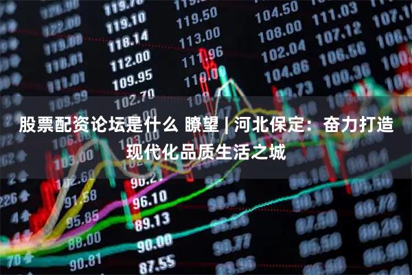 股票配资论坛是什么 瞭望 | 河北保定：奋力打造现代化品质生活之城