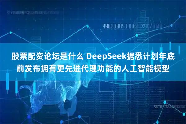 股票配资论坛是什么 DeepSeek据悉计划年底前发布拥有更先进代理功能的人工智能模型