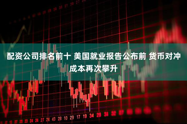 配资公司排名前十 美国就业报告公布前 货币对冲成本再次攀升