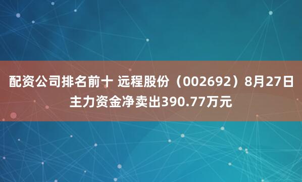 配资公司排名前十 远程股份（002692）8月27日主力资金净卖出390.77万元