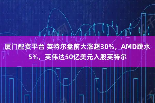 厦门配资平台 英特尔盘前大涨超30%，AMD跳水5%，英伟达50亿美元入股英特尔