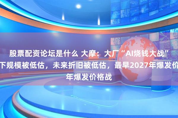 股票配资论坛是什么 大摩：大厂“AI烧钱大战”：当下规模被低估，未来折旧被低估，最早2027年爆发价格战