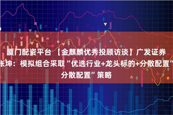 厦门配资平台 【金麒麟优秀投顾访谈】广发证券投顾张坤：模拟组合采取“优选行业+龙头标的+分散配置”策略