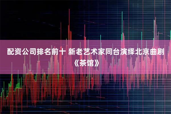 配资公司排名前十 新老艺术家同台演绎北京曲剧《茶馆》