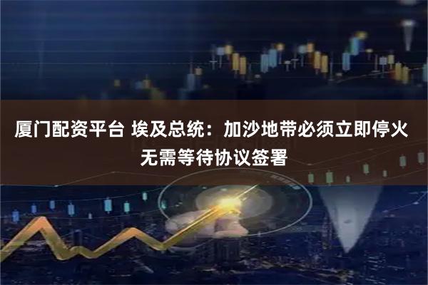 厦门配资平台 埃及总统：加沙地带必须立即停火 无需等待协议签署